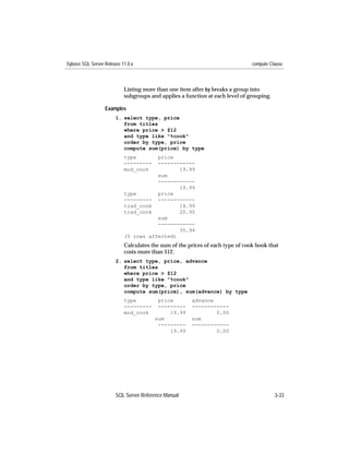 Sybase SQL Server Release 11.0.x                                               compute Clause



                           Listing more than one item after by breaks a group into
                           subgroups and applies a function at each level of grouping.

                  Examples
                       1. select type, price
                          from titles
                          where price > $12
                          and type like "%cook"
                          order by type, price
                          compute sum(price) by type
                           type       price
                           ---------  ------------
                           mod_cook          19.99
                                      sum
                                      ------------
                                             19.99
                           type       price
                           --------- ------------
                           trad_cook         14.99
                           trad_cook         20.95
                                      sum
                                      ------------
                                             35.94
                           (5 rows affected)
                           Calculates the sum of the prices of each type of cook book that
                           costs more than $12.
                       2. select type, price, advance
                          from titles
                          where price > $12
                          and type like "%cook"
                          order by type, price
                          compute sum(price), sum(advance) by type
                           type         price         advance
                           ---------    ---------     ------------
                           mod_cook         19.99             0.00
                                       sum            sum
                                        ---------     ------------
                                            19.99             0.00




                       SQL Server Reference Manual                                       3-33
 