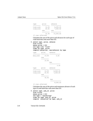 compute Clause                                           Sybase SQL Server Release 11.0.x



                    type       price           advance
                    ---------  ---------       ------------
                    trad_cook      14.99            8,000.00
                    trad_cook      20.95            7,000.00
                               sum             sum
                               ---------       ------------
                                   35.94           15,000.00
                    (5 rows affected)
                    Calculates the sum of the prices and advances for each type of
                    cook book that costs more than $12.
                 3. select type, price, advance
                    from titles
                    where price > $12
                    and type like "%cook"
                    order by type, price
                    compute sum(price), max(advance) by type
                    type      price     advance
                    --------- --------- -------------
                    mod_cook      19.99         0.00
                              sum
                              ---------
                                  19.99
                                        max
                                        -------------
                                                 0.00
                    type      price     advance
                    --------- --------- -------------
                    trad_cook     14.99      8,000.00
                    trad_cook     20.95      7,000.00
                              sum
                              ---------
                                  35.94
                                         max
                                         -------------
                                              8,000.00
                    (5 rows affected)
                    Calculates the sum of the prices and maximum advance of each
                    type of cook book that costs more than $12.
                 4. select type, pub_id, price
                    from titles
                    where price > $10
                    and type = "psychology"
                    order by type, pub_id, price
                    compute sum(price) by type, pub_id



3-34             Transact-SQL Commands
 