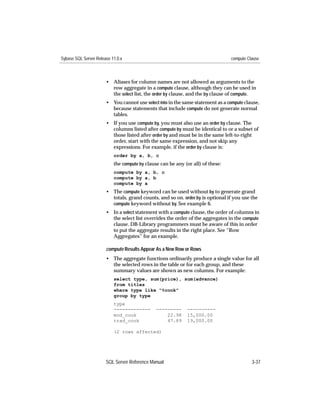 Sybase SQL Server Release 11.0.x                                                 compute Clause



                       • Aliases for column names are not allowed as arguments to the
                         row aggregate in a compute clause, although they can be used in
                         the select list, the order by clause, and the by clause of compute.
                       • You cannot use select into in the same statement as a compute clause,
                         because statements that include compute do not generate normal
                         tables.
                       • If you use compute by, you must also use an order by clause. The
                         columns listed after compute by must be identical to or a subset of
                         those listed after order by and must be in the same left-to-right
                         order, start with the same expression, and not skip any
                         expressions. For example, if the order by clause is:
                           order by a, b, c
                           the compute by clause can be any (or all) of these:
                           compute by a, b, c
                           compute by a, b
                           compute by a
                       • The compute keyword can be used without by to generate grand
                         totals, grand counts, and so on. order by is optional if you use the
                         compute keyword without by. See example 6.
                       • In a select statement with a compute clause, the order of columns in
                         the select list overrides the order of the aggregates in the compute
                         clause. DB-Library programmers must be aware of this in order
                         to put the aggregate results in the right place. See “Row
                         Aggregates” for an example.

                       compute Results Appear As a New Row or Rows
                       • The aggregate functions ordinarily produce a single value for all
                         the selected rows in the table or for each group, and these
                         summary values are shown as new columns. For example:
                           select type, sum(price), sum(advance)
                           from titles
                           where type like "%cook"
                           group by type
                           type
                           -------------       ---------     ----------
                           mod_cook                22.98     15,000.00
                           trad_cook               47.89     19,000.00

                           (2 rows affected)




                       SQL Server Reference Manual                                         3-37
 