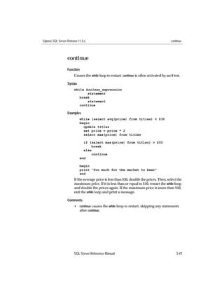 Sybase SQL Server Release 11.0.x                                                            continue




                  continue
                  Function
                       Causes the while loop to restart. continue is often activated by an if test.

                  Syntax
                       while boolean_expression
                              statement
                          break
                              statement
                          continue

                  Examples
                           while (select avg(price) from titles) < $30
                           begin
                             update titles
                             set price = price * 2
                             select max(price) from titles

                             if (select max(price) from titles) > $50
                                 break
                             else
                                 continue
                           end

                           begin
                           print "Too much for the market to bear"
                           end
                       If the average price is less than $30, double the prices. Then, select the
                       maximum price. If it is less than or equal to $50, restart the while loop
                       and double the prices again. If the maximum price is more than $50,
                       exit the while loop and print a message.

                  Comments
                       • continue causes the while loop to restart, skipping any statements
                         after continue.




                       SQL Server Reference Manual                                              3-41
 