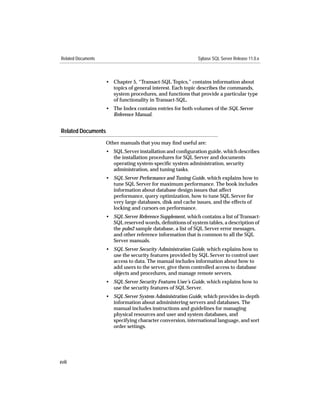 Related Documents                                            Sybase SQL Server Release 11.0.x



                    • Chapter 5, “Transact-SQL Topics,” contains information about
                      topics of general interest. Each topic describes the commands,
                      system procedures, and functions that provide a particular type
                      of functionality in Transact-SQL.
                    • The Index contains entries for both volumes of the SQL Server
                      Reference Manual.


Related Documents
                    Other manuals that you may ﬁnd useful are:
                    • SQL Server installation and conﬁguration guide, which describes
                      the installation procedures for SQL Server and documents
                      operating system-speciﬁc system administration, security
                      administration, and tuning tasks.
                    • SQL Server Performance and Tuning Guide, which explains how to
                      tune SQL Server for maximum performance. The book includes
                      information about database design issues that affect
                      performance, query optimization, how to tune SQL Server for
                      very large databases, disk and cache issues, and the effects of
                      locking and cursors on performance.
                    • SQL Server Reference Supplement, which contains a list of Transact-
                      SQL reserved words, deﬁnitions of system tables, a description of
                      the pubs2 sample database, a list of SQL Server error messages,
                      and other reference information that is common to all the SQL
                      Server manuals.
                    • SQL Server Security Administration Guide, which explains how to
                      use the security features provided by SQL Server to control user
                      access to data. The manual includes information about how to
                      add users to the server, give them controlled access to database
                      objects and procedures, and manage remote servers.
                    • SQL Server Security Features User’s Guide, which explains how to
                      use the security features of SQL Server.
                    • SQL Server System Administration Guide, which provides in-depth
                      information about administering servers and databases. The
                      manual includes instructions and guidelines for managing
                      physical resources and user and system databases, and
                      specifying character conversion, international language, and sort
                      order settings.




xviii
 