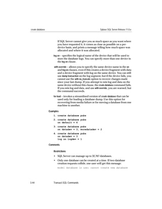 create database                                                  Sybase SQL Server Release 11.0.x



                         If SQL Server cannot give you as much space as you want where
                         you have requested it, it comes as close as possible on a per-
                         device basis, and prints a message telling how much space was
                         allocated and where it was allocated.
                     log on – speciﬁes the logical name of the device that will be used to
                         store the database logs. You can specify more than one device in
                         the log on clause.
                      with override – allows you to specify the same device name in the on
                          and log on clauses, even if this creates a device fragment with data
                         and a device fragment with log on the same device. You can still
                         use dump transaction on the log segment, but if the device fails, you
                         cannot use the with no_truncate option to recover changes made
                         since your last dump. If you attempt to mix log and data on the
                         same device without this clause, the create database command fails.
                         If you mix log and data, and use with override, you are warned, but
                         the command succeeds.
                     for load – invokes a streamlined version of create database that can be
                         used only for loading a database dump. Use this option for
                         recovering from media failure or for moving a database from one
                         machine to another.

                  Examples
                     1. create database pubs
                     2. create database pubs
                        on default = 4
                     3. create database pubs
                        on datadev = 3, moredatadev = 2
                     4. create database pubs
                        on datadev = 3
                        log on logdev = 1

                  Comments

                     Restrictions
                     • SQL Server can manage up to 32,767 databases.
                     • Only one database can be created at a time. If two database
                       creation requests collide, one user will get this message:
                         model database in use: cannot create new database




3-44                 Transact-SQL Commands
 