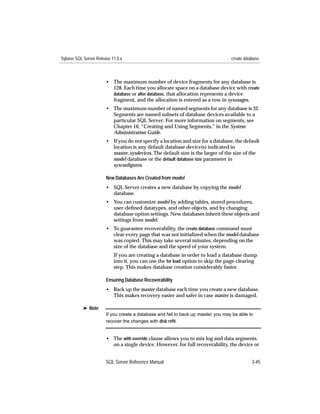 Sybase SQL Server Release 11.0.x                                                   create database



                       • The maximum number of device fragments for any database is
                         128. Each time you allocate space on a database device with create
                         database or alter database, that allocation represents a device
                         fragment, and the allocation is entered as a row in sysusages.
                       • The maximum number of named segments for any database is 32.
                         Segments are named subsets of database devices available to a
                         particular SQL Server. For more information on segments, see
                         Chapter 16, “Creating and Using Segments,” in the System
                         Administration Guide.
                       • If you do not specify a location and size for a database, the default
                         location is any default database device(s) indicated in
                         master..sysdevices. The default size is the larger of the size of the
                         model database or the default database size parameter in
                         sysconﬁgures.

                       New Databases Are Created from model
                       • SQL Server creates a new database by copying the model
                         database.
                       • You can customize model by adding tables, stored procedures,
                         user-deﬁned datatypes, and other objects, and by changing
                         database option settings. New databases inherit these objects and
                         settings from model.
                       • To guarantee recoverability, the create database command must
                         clear every page that was not initialized when the model database
                         was copied. This may take several minutes, depending on the
                         size of the database and the speed of your system.
                           If you are creating a database in order to load a database dump
                           into it, you can use the for load option to skip the page-clearing
                           step. This makes database creation considerably faster.

                       Ensuring Database Recoverability
                       • Back up the master database each time you create a new database.
                         This makes recovery easier and safer in case master is damaged.

           ® Note
                       If you create a database and fail to back up master, you may be able to
                       recover the changes with disk reﬁt.


                       • The with override clause allows you to mix log and data segments
                         on a single device. However, for full recoverability, the device or


                       SQL Server Reference Manual                                            3-45
 