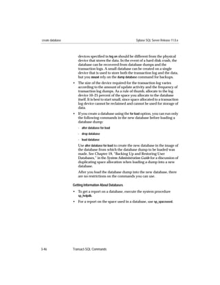 create database                                               Sybase SQL Server Release 11.0.x



                     devices speciﬁed in log on should be different from the physical
                     device that stores the data. In the event of a hard disk crash, the
                     database can be recovered from database dumps and the
                     transaction logs. A small database can be created on a single
                     device that is used to store both the transaction log and the data,
                     but you must rely on the dump database command for backups.
                  • The size of the device required for the transaction log varies
                    according to the amount of update activity and the frequency of
                    transaction log dumps. As a rule of thumb, allocate to the log
                    device 10–25 percent of the space you allocate to the database
                    itself. It is best to start small, since space allocated to a transaction
                    log device cannot be reclaimed and cannot be used for storage of
                    data.
                  • If you create a database using the for load option, you can run only
                    the following commands in the new database before loading a
                    database dump:
                     - alter database for load
                     - drop database
                     - load database
                     Use alter database for load to create the new database in the image of
                     the database from which the database dump to be loaded was
                     made. See Chapter 19, “Backing Up and Restoring User
                     Databases,” in the System Administration Guide for a discussion of
                     duplicating space allocation when loading a dump into a new
                     database.
                     After you load the database dump into the new database, there
                     are no restrictions on the commands you can use.

                  Getting Information About Databases
                  • To get a report on a database, execute the system procedure
                    sp_helpdb.
                  • For a report on the space used in a database, use sp_spaceused.




3-46              Transact-SQL Commands
 