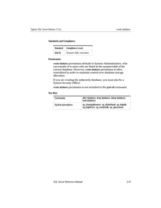 Sybase SQL Server Release 11.0.x                                                        create database



                  Standards and Compliance

                        Standard   Compliance Level
                        SQL92      Transact-SQL extension


                  Permissions
                       create database permission defaults to System Administrators, who
                       can transfer it to users who are listed in the sysusers table of the
                       current database. However, create database permission is often
                       centralized in order to maintain control over database storage
                       allocation.
                       If you are creating the sybsecurity database, you must also be a
                       System Security Ofﬁcer.
                       create database permission is not included in the grant all command.

                  See Also
                        Commands                     alter database, drop database, dump database,
                                                     load database
                        System procedures            sp_changedbowner, sp_diskdefault, sp_helpdb,
                                                     sp_logdevice, sp_renamedb, sp_spaceused




                       SQL Server Reference Manual                                                   3-47
 