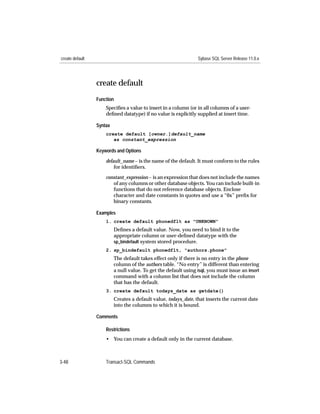 create default                                                   Sybase SQL Server Release 11.0.x




                 create default
                 Function
                     Speciﬁes a value to insert in a column (or in all columns of a user-
                     deﬁned datatype) if no value is explicitly supplied at insert time.

                 Syntax
                     create default [owner.]default_name
                        as constant_expression

                 Keywords and Options

                     default_name – is the name of the default. It must conform to the rules
                         for identiﬁers.

                     constant_expression – is an expression that does not include the names
                        of any columns or other database objects. You can include built-in
                        functions that do not reference database objects. Enclose
                        character and date constants in quotes and use a “0x” preﬁx for
                        binary constants.

                 Examples
                     1. create default phonedflt as "UNKNOWN"
                          Deﬁnes a default value. Now, you need to bind it to the
                          appropriate column or user-deﬁned datatype with the
                          sp_bindefault system stored procedure.
                     2. sp_bindefault phonedflt, "authors.phone"
                          The default takes effect only if there is no entry in the phone
                          column of the authors table. “No entry” is different than entering
                          a null value. To get the default using isql, you must issue an insert
                          command with a column list that does not include the column
                          that has the default.
                     3. create default todays_date as getdate()
                          Creates a default value, todays_date, that inserts the current date
                          into the columns to which it is bound.

                 Comments

                     Restrictions
                     • You can create a default only in the current database.



3-48                 Transact-SQL Commands
 
