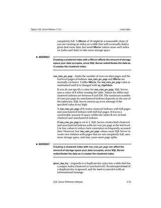 Sybase SQL Server Release 11.0.x                                                     create index



                           completely full. A ﬁllfactor of 10 might be a reasonable choice if
                           you are creating an index on a table that will eventually hold a
                           great deal more data, but small ﬁllfactor values cause each index
                           (or index and data) to take more storage space.

     x WARNING!
                       Creating a clustered index with a ﬁllfactor affects the amount of storage
                       space your data occupies, since SQL Server redistributes the data as
                       it creates the clustered index.



                       max_rows_per_page – limits the number of rows on data pages and the
                          leaf level pages of indexes. max_rows_per_page and ﬁllfactor are
                          mutually exclusive. Unlike ﬁllfactor, the max_rows_per_page value is
                          maintained until it is changed with sp_chgattribute.
                           If you do not specify a value for max_rows_per_page, SQL Server
                           uses a value of 0 when creating the table. Values for tables and
                           clustered indexes are between 0 and 256. The maximum number
                           of rows per page for nonclustered indexes depends on the size of
                           the index key. SQL Server returns an error message if the
                           speciﬁed value is too high.
                           A max_rows_per_page of 0 creates clustered indexes with full pages
                           and nonclustered indexes with full leaf pages. It leaves a
                           comfortable amount of space within the index B-tree in both
                           clustered and nonclustered indexes.
                           If max_rows_per_page is set to 1, SQL Server creates both clustered
                           and nonclustered indexes with one row per page at the leaf level.
                           Use low values to reduce lock contention on frequently accessed
                           data. However, low max_rows_per_page values cause SQL Server to
                           create new indexes with pages that are not completely full, uses
                           more storage space, and may cause more page splits.

     x WARNING!
                       Creating a clustered index with max_rows_per_page can affect the
                       amount of storage space your data occupies, since SQL Server
                       redistributes the data as it creates the clustered index.



                       ignore_dup_key – responds to a duplicate key entry into a table that has
                           a unique index (clustered or nonclustered). An attempted insert of
                           a duplicate key is ignored, and the insert is canceled with an
                           informational message.


                       SQL Server Reference Manual                                          3-53
 