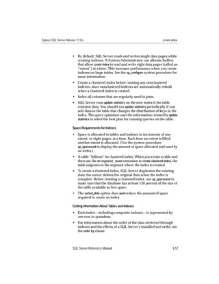 Sybase SQL Server Release 11.0.x                                                    create index



                       • By default, SQL Server reads and writes single data pages while
                         creating indexes. A System Administrator can allocate buffers
                         that allow create index to read and write eight data pages (called an
                         “extent”) at a time. This increases performance when you create
                         indexes on large tables. See the sp_conﬁgure system procedure for
                         more information.
                       • Create a clustered index before creating any nonclustered
                         indexes, since nonclustered indexes are automatically rebuilt
                         when a clustered index is created.
                       • Index all columns that are regularly used in joins.
                       • SQL Server runs update statistics on the new index if the table
                         contains data. You should run update statistics periodically if you
                         add data to the table that changes the distribution of keys in the
                         index. The query optimizer uses the information created by update
                         statistics to select the best plan for running queries on the table.

                       Space Requirements for Indexes
                       • Space is allocated to tables and indexes in increments of one
                         extent, or eight pages, at a time. Each time an extent is ﬁlled,
                         another extent is allocated. (Use the system procedure
                         sp_spaceused to display the amount of space allocated and used by
                         an index.)
                       • A table “follows” its clustered index. When you create a table and
                         then use the on segment_name extension to create clustered index, the
                         table migrates to the segment where the index is created.
                       • To create a clustered index, SQL Server duplicates the existing
                         data; the server deletes the original data when the index is
                         complete. Before creating a clustered index, use sp_spaceused to
                         make sure that the database has at least 120 percent of the size of
                         the table available as free space.
                       • The sorted_data option does not reduce the amount of space
                         required to create an index.

                       Getting Information About Tables and Indexes
                       • Each index—including composite indexes—is represented by
                         one row in sysindexes.
                       • For information about the order of the data retrieved through
                         indexes and the effects of a SQL Server’s installed sort order, see
                         the order by clause.



                       SQL Server Reference Manual                                         3-57
 