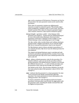 create procedure                                             Sybase SQL Server Release 11.0.x



                      sign, can be a maximum of 30 characters. Parameters are local to
                      the procedure: the same parameter names can be used in other
                      procedures.
                      If the value of a parameter contains non-alphanumeric
                      characters, it must be enclosed in quotes. This includes object
                      names qualiﬁed by a database name or owner name, since they
                      include a period. If the value of a character parameter begins
                      with a numeric character, it also must be enclosed in quotes.

                   datatype [(length) | (precision [, scale])] – is the datatype of the
                       parameter. See Chapter 2, ‘‘System and User-Deﬁned Datatypes’’
                       for more information about datatypes. Stored procedure
                       parameters cannot have a datatype of text or image or a user-
                       deﬁned datatype whose underlying type is text or image.
                      The char, varchar, nchar, nvarchar, binary, and varbinary datatypes
                      should include a length in parentheses. If you omit the length,
                      SQL Server truncates the parameter value to one character.
                      The ﬂoat datatype expects a binary precision in parentheses. If
                      you omit the precision, SQL Server uses the default precision for
                      your platform.
                      The numeric and decimal datatypes expect a precision and scale,
                      enclosed in parentheses and separated by a comma. If you omit
                      the precision and scale, SQL Server uses a default precision of 18
                      and a scale of 0.
                   default – deﬁnes a default parameter value for the procedure. If a
                       default is deﬁned, a user can execute the procedure without
                       giving a parameter. The default must be a constant. It can include
                       the wildcard characters (%, _, [ ], and [^]) if the procedure uses
                       the parameter name with the keyword like. (See example 2.)
                      The default can be NULL. The procedure deﬁnition can specify
                      that some action be taken if the parameter value is NULL. (See
                      example 3.)
                   output – indicates that the parameter is a return parameter. Its value
                       can be returned to the execute command that called this
                      procedure. Use return parameters to return information to the
                      calling procedure. (See example 5.)
                      To return a parameter value through several level of nested
                      procedures, each procedure must include the output option with
                      the parameter name, including the execute command that calls
                      the highest level procedure.



3-60               Transact-SQL Commands
 