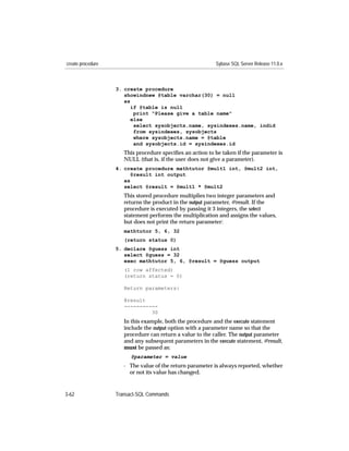 create procedure                                           Sybase SQL Server Release 11.0.x



                   3. create procedure
                      showindnew @table varchar(30) = null
                      as
                         if @table is null
                          print "Please give a table name"
                         else
                          select sysobjects.name, sysindexes.name, indid
                          from sysindexes, sysobjects
                          where sysobjects.name = @table
                          and sysobjects.id = sysindexes.id
                      This procedure speciﬁes an action to be taken if the parameter is
                      NULL (that is, if the user does not give a parameter).
                   4. create procedure mathtutor @mult1 int, @mult2 int,
                         @result int output
                      as
                      select @result = @mult1 * @mult2
                      This stored procedure multiplies two integer parameters and
                      returns the product in the output parameter, @result. If the
                      procedure is executed by passing it 3 integers, the select
                      statement performs the multiplication and assigns the values,
                      but does not print the return parameter:
                      mathtutor 5, 6, 32
                      (return status 0)
                   5. declare @guess int
                      select @guess = 32
                      exec mathtutor 5, 6, @result = @guess output
                      (1 row affected)
                      (return status = 0)

                      Return parameters:

                      @result
                      -----------
                               30
                      In this example, both the procedure and the execute statement
                      include the output option with a parameter name so that the
                      procedure can return a value to the caller. The output parameter
                      and any subsequent parameters in the execute statement, @result,
                      must be passed as:
                         @parameter = value
                      - The value of the return parameter is always reported, whether
                        or not its value has changed.


3-62               Transact-SQL Commands
 