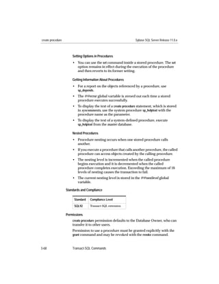 create procedure                                                 Sybase SQL Server Release 11.0.x



                       Setting Options in Procedures
                       • You can use the set command inside a stored procedure. The set
                         option remains in effect during the execution of the procedure
                         and then reverts to its former setting.

                       Getting Information About Procedures
                       • For a report on the objects referenced by a procedure, use
                         sp_depends.
                       • The @@error global variable is zeroed out each time a stored
                         procedure executes successfully.
                       • To display the text of a create procedure statement, which is stored
                         in syscomments, use the system procedure sp_helptext with the
                         procedure name as the parameter.
                       • To display the text of a system-deﬁned procedure, execute
                         sp_helptext from the master database.

                       Nested Procedures
                       • Procedure nesting occurs when one stored procedure calls
                         another.
                       • If you execute a procedure that calls another procedure, the called
                         procedure can access objects created by the calling procedure.
                       • The nesting level is incremented when the called procedure
                         begins execution and it is decremented when the called
                         procedure completes execution. Exceeding the maximum of 16
                         levels of nesting causes the transaction to fail.
                       • The current nesting level is stored in the @@nestlevel global
                         variable.

                   Standards and Compliance

                        Standard   Compliance Level

                        SQL92      Transact-SQL extension


                   Permissions
                       create procedure permission defaults to the Database Owner, who can
                       transfer it to other users.
                       Permission to use a procedure must be granted explicitly with the
                       grant command and may be revoked with the revoke command.



3-68                   Transact-SQL Commands
 