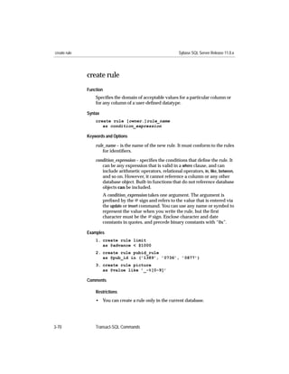 create rule                                                  Sybase SQL Server Release 11.0.x




              create rule
              Function
                  Speciﬁes the domain of acceptable values for a particular column or
                  for any column of a user-deﬁned datatype.

              Syntax
                  create rule [owner.]rule_name
                     as condition_expression

              Keywords and Options

                  rule_name – is the name of the new rule. It must conform to the rules
                      for identiﬁers.

                  condition_expression – speciﬁes the conditions that deﬁne the rule. It
                     can be any expression that is valid in a where clause, and can
                     include arithmetic operators, relational operators, in, like, between,
                     and so on. However, it cannot reference a column or any other
                     database object. Built-in functions that do not reference database
                     objects can be included.
                       A condition_expression takes one argument. The argument is
                       preﬁxed by the @ sign and refers to the value that is entered via
                       the update or insert command. You can use any name or symbol to
                       represent the value when you write the rule, but the ﬁrst
                       character must be the @ sign. Enclose character and date
                       constants in quotes, and precede binary constants with “0x”.

              Examples
                  1. create rule limit
                     as @advance < $1000
                  2. create rule pubid_rule
                     as @pub_id in (’1389’, ’0736’, ’0877’)
                  3. create rule picture
                     as @value like ’_-%[0-9]’

              Comments

                  Restrictions
                  • You can create a rule only in the current database.




3-70              Transact-SQL Commands
 