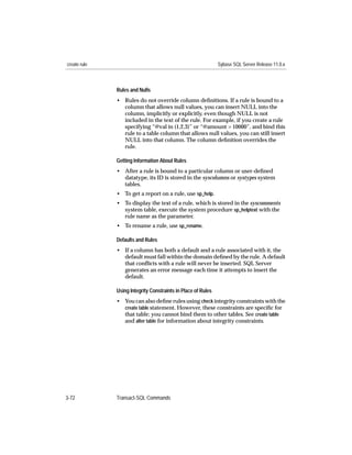 create rule                                                   Sybase SQL Server Release 11.0.x



              Rules and Nulls
              • Rules do not override column deﬁnitions. If a rule is bound to a
                column that allows null values, you can insert NULL into the
                column, implicitly or explicitly, even though NULL is not
                included in the text of the rule. For example, if you create a rule
                specifying “@val in (1,2,3)” or “@amount > 10000”, and bind this
                rule to a table column that allows null values, you can still insert
                NULL into that column. The column deﬁnition overrides the
                rule.

              Getting Information About Rules
              • After a rule is bound to a particular column or user-deﬁned
                datatype, its ID is stored in the syscolumns or systypes system
                tables.
              • To get a report on a rule, use sp_help.
              • To display the text of a rule, which is stored in the syscomments
                system table, execute the system procedure sp_helptext with the
                rule name as the parameter.
              • To rename a rule, use sp_rename.

              Defaults and Rules
              • If a column has both a default and a rule associated with it, the
                default must fall within the domain deﬁned by the rule. A default
                that conﬂicts with a rule will never be inserted. SQL Server
                generates an error message each time it attempts to insert the
                default.

              Using Integrity Constraints in Place of Rules
              • You can also deﬁne rules using check integrity constraints with the
                create table statement. However, these constraints are speciﬁc for
                that table; you cannot bind them to other tables. See create table
                and alter table for information about integrity constraints.




3-72          Transact-SQL Commands
 