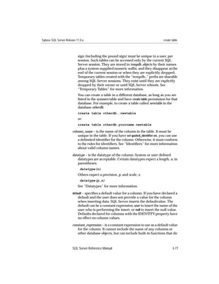 Sybase SQL Server Release 11.0.x                                                       create table



                           sign (including the pound sign) must be unique to a user, per
                           session. Such tables can be accessed only by the current SQL
                           Server session. They are stored in tempdb..objects by their names
                           plus a system-supplied numeric sufﬁx, and they disappear at the
                           end of the current session or when they are explicitly dropped.
                           Temporary tables created with the “tempdb..” preﬁx are sharable
                           among SQL Server sessions. They exist until they are explicitly
                           dropped by their owner or until SQL Server reboots. See
                           “Temporary Tables” for more information.
                           You can create a table in a different database, as long as you are
                           listed in the sysusers table and have create table permission for that
                           database. For example, to create a table called newtable in the
                           database otherdb:
                           create table otherdb..newtable
                           or:
                           create table otherdb.yourname.newtable

                       column_name – is the name of the column in the table. It must be
                           unique in the table. If you have set quoted_identiﬁer on, you can use
                           a delimited identiﬁer for the column. Otherwise, it must conform
                           to the rules for identiﬁers. See ‘‘Identiﬁers’’ for more information
                           about valid column names.

                       datatype – is the datatype of the column. System or user-deﬁned
                           datatypes are acceptable. Certain datatypes expect a length, n, in
                           parentheses:
                             datatype(n)
                           Others expect a precision, p, and scale, s:
                             datatype(p,s)
                           See “Datatypes” for more information.
                       default – speciﬁes a default value for a column. If you have declared a
                           default and the user does not provide a value for the column
                           when inserting data, SQL Server inserts the defaultvalue. The
                           default can be a constant expression, user to insert the name of the
                           user who is performing the insert, or null to insert the null value.
                           Defaults declared for columns with the IDENTITY property have
                           no effect on column values.

                       constant_expression – is a constant expression to use as a default value
                          for the column. It cannot include the name of any columns or
                          other database objects, but can include built-in functions that do



                       SQL Server Reference Manual                                            3-77
 