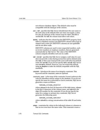 create table                                                Sybase SQL Server Release 11.0.x



                  not reference database objects. This default value must be
                  compatible with the datatype of the column.
               user | null – speciﬁes that SQL Server should insert the user name or
                  the null value as the default if the user does not supply a value.
                  For user, the datatype of the column must be either char(30) or
                  varchar(30). For null, the column must allow null values.
               identity – indicates that the column has the IDENTITY property. Each
                  table in a database can have one IDENTITY column with a type of
                  numeric and a scale of 0. IDENTITY columns are not updatable
                  and do not allow nulls.
                  IDENTITY columns are used to store sequential numbers, such
                  as invoice numbers or employee numbers, that are generated
                  automatically by SQL Server. The value of the IDENTITY
                  column uniquely identiﬁes each row in a table.
               null | not null – speciﬁes that SQL Server assigns a null value if a user
                  does not provide a value during an insertion and no default exists
                  (for null), or that a user must provide a non-null value if no default
                  exists (for not null). If you do not specify null or not null, SQL Server
                  uses not null by default. However, you can switch this default
                  using sp_dboption to make the default compatible with the SQL
                  standards.
               constraint – introduces the name of an integrity constraint. This
                  keyword and the constraint_name are optional.

               constraint_name – is the name of the constraint. It must conform to the
                  rules for identiﬁers and be unique in the database. If you do not
                  specify the name for a referential or check constraint, SQL Server
                  generates a name as follows:
                        tabname_colname_objectid
                  where tabname is the ﬁrst 10 characters of the table name, colname
                  is the ﬁrst 5 characters of the column name, and objectid is the
                  object ID number for the constraint. If you do not specify the
                  name for a unique or primary key constraint, SQL Server
                  generates the following name:
                        tabname_colname_tabindid
                  where tabindid is a string concatenation of the table ID and index
                  ID.
               unique – constrains the values in the indicated column or columns so
                  that no two rows have the same value. This constraint creates a


3-78           Transact-SQL Commands
 