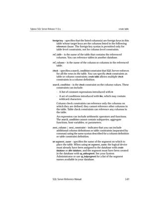 Sybase SQL Server Release 11.0.x                                                      create table



                       foreign key – speciﬁes that the listed column(s) are foreign keys in this
                           table whose target keys are the columns listed in the following
                           references clause. The foreign key syntax is permitted only for
                           table-level constraints, not for column-level constraints.

                       ref_table – is the name of the table that contains the referenced
                           columns. You can reference tables in another database.
                       ref_column – is the name of the column or columns in the referenced
                           table.
                       check – speciﬁes a search_condition constraint that SQL Server enforces
                          for all the rows in the table. You can specify check constraints as
                          table or column constraints; create table allows multiple check
                           constraints in a column deﬁnition.

                       search_condition – is the check constraint on the column values. These
                           constraints can include:
                           - A list of constant expressions introduced with in
                           - A set of conditions introduced with like, which may contain
                             wildcard characters
                           Column check constraints can reference only the columns on
                           which they are deﬁned; they cannot reference other columns in
                           the table. Table check constraints can reference any columns in
                           the table.
                           An expression can include arithmetic operators and functions.
                           The search_condition cannot contain subqueries, aggregate
                           functions, host variables, or parameters.

                       next_column | next_constraint – indicates that you can include
                          additional column deﬁnitions or table constraints (separated by
                          commas) using the same syntax described for a column deﬁnition
                          or table constraint deﬁnition.
                       on segment_name – speciﬁes the name of the segment on which to
                           place the table. When using on segment_name, the logical device
                           must already have been assigned to the database with create
                           database or alter database, and the segment must have been created
                           in the database with sp_addsegment. See your System
                           Administrator or use sp_helpsegment for a list of the segment
                           names available in your database.




                       SQL Server Reference Manual                                           3-81
 