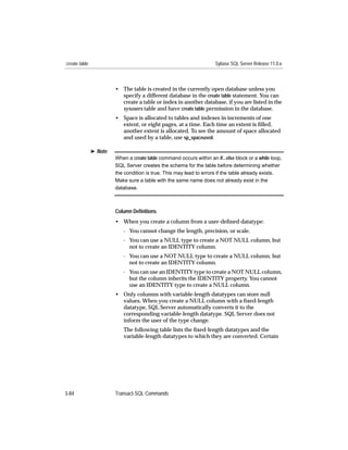 create table                                                          Sybase SQL Server Release 11.0.x



                        • The table is created in the currently open database unless you
                          specify a different database in the create table statement. You can
                          create a table or index in another database, if you are listed in the
                          sysusers table and have create table permission in the database.
                        • Space is allocated to tables and indexes in increments of one
                          extent, or eight pages, at a time. Each time an extent is ﬁlled,
                          another extent is allocated. To see the amount of space allocated
                          and used by a table, use sp_spaceused.

               ® Note
                        When a create table command occurs within an if...else block or a while loop,
                        SQL Server creates the schema for the table before determining whether
                        the condition is true. This may lead to errors if the table already exists.
                        Make sure a table with the same name does not already exist in the
                        database.



                        Column Deﬁnitions
                        • When you create a column from a user-deﬁned datatype:
                           - You cannot change the length, precision, or scale.
                           - You can use a NULL type to create a NOT NULL column, but
                             not to create an IDENTITY column.
                           - You can use a NOT NULL type to create a NULL column, but
                             not to create an IDENTITY column.
                           - You can use an IDENTITY type to create a NOT NULL column,
                             but the column inherits the IDENTITY property. You cannot
                             use an IDENTITY type to create a NULL column.
                        • Only columns with variable-length datatypes can store null
                          values. When you create a NULL column with a ﬁxed-length
                          datatype, SQL Server automatically converts it to the
                          corresponding variable-length datatype. SQL Server does not
                          inform the user of the type change.
                           The following table lists the ﬁxed-length datatypes and the
                           variable-length datatypes to which they are converted. Certain




3-84                    Transact-SQL Commands
 