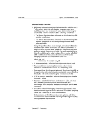 create table                                                 Sybase SQL Server Release 11.0.x



               Referential Integrity Constraints
               • Referential integrity constraints require that data inserted into a
                 “referencing” table which deﬁnes the constraint must have
                 matching values in a “referenced” table. A referential integrity
                 constraint is satisﬁed for either of the following conditions:
                  - The data in the constrained column(s) of the referencing table
                    contains a null value.
                  - The data in the constrained column(s) of the referencing table
                    matches data values in the corresponding columns of the
                    referenced table.
                   Using the pubs2 database as an example, a row inserted into the
                   salesdetail table (which records the sale of books) must have a
                   valid title_id in the titles table. salesdetail is the referencing table
                   and titles table is the referenced table. Currently, pubs2 enforces
                   this referential integrity using a trigger. However, the salesdetail
                   table could include this column deﬁnition and referential
                   integrity constraint to accomplish the same task:
                   title_id tid
                       references titles(title_id)
               • A table can include a referential integrity constraint on itself.
               • You cannot delete rows or update column values from a
                 referenced table that match values in a referencing table.
               • You cannot drop the referenced table until the referencing table is
                 dropped or the referential integrity constraint is removed (unless
                 it includes only a referential integrity constraint on itself).
               • SQL Server does not enforce referential integrity constraints for
                 temporary tables.
               • To create a table that references another user’s table, you must
                 have references permission on the referenced table. For
                 information about assigning references permissions, see the grant
                 command.
               • Table-level referential integrity constraints appear in the create
                 table statement as separate items. They must include the foreign key
                 clause and a list of one or more column names.
                   Column names in the references clause are optional only if the
                   columns in the referenced table are designated as a primary key
                   through a primary key constraint.




3-90           Transact-SQL Commands
 