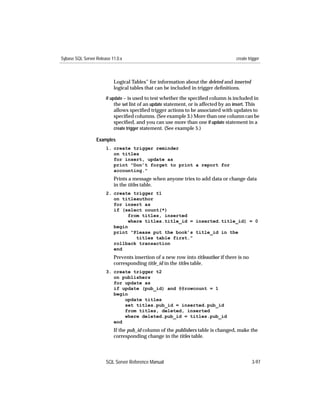 Sybase SQL Server Release 11.0.x                                                       create trigger



                           Logical Tables” for information about the deleted and inserted
                           logical tables that can be included in trigger deﬁnitions.
                       if update – is used to test whether the speciﬁed column is included in
                            the set list of an update statement, or is affected by an insert. This
                           allows speciﬁed trigger actions to be associated with updates to
                           speciﬁed columns. (See example 3.) More than one column can be
                           speciﬁed, and you can use more than one if update statement in a
                           create trigger statement. (See example 5.)

                  Examples
                       1. create trigger reminder
                          on titles
                          for insert, update as
                          print "Don’t forget to print a report for
                          accounting."
                           Prints a message when anyone tries to add data or change data
                           in the titles table.
                       2. create trigger t1
                          on titleauthor
                          for insert as
                          if (select count(*)
                               from titles, inserted
                               where titles.title_id = inserted.title_id) = 0
                          begin
                          print "Please put the book’s title_id in the
                                  titles table first."
                          rollback transaction
                          end
                           Prevents insertion of a new row into titleauthor if there is no
                           corresponding title_id in the titles table.
                       3. create trigger t2
                          on publishers
                          for update as
                          if update (pub_id) and @@rowcount = 1
                          begin
                              update titles
                              set titles.pub_id = inserted.pub_id
                              from titles, deleted, inserted
                              where deleted.pub_id = titles.pub_id
                          end
                           If the pub_id column of the publishers table is changed, make the
                           corresponding change in the titles table.




                       SQL Server Reference Manual                                              3-97
 