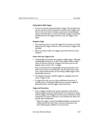 Sybase SQL Server Release 11.0.x                                                    create trigger



                       Setting Options Within Triggers
                       • You can use the set command inside a trigger. The set option you
                         invoke remains in effect during the execution of the trigger and
                         then reverts to its former setting. In particular, the self_recursion
                         option, described above, can be used inside a trigger so that data
                         modiﬁcations by the trigger itself can cause the trigger to ﬁre
                         again.

                       Dropping a Trigger
                       • You must drop and re-create the trigger if you rename any of the
                         objects that the trigger references. You can rename a trigger with
                         sp_rename.
                       • When you drop a table, any triggers associated with it are also
                         dropped.

                       Actions That Cause Triggers to Fire
                       • A truncate table command is not caught by a delete trigger. Although
                         a truncate table statement is, in effect, like a delete without a where
                         clause (it removes all rows), changes to the data rows are not
                         logged, and so cannot “ﬁre” a trigger.
                           Since permission for the truncate table command defaults to the
                           table owner and is not transferable, only the table owner need
                           worry about inadvertently circumventing a delete trigger with a
                           truncate table statement.
                       • The writetext command, whether logged or unlogged, does not
                         cause a trigger to ﬁre.
                       • A trigger ﬁres only once per data modiﬁcation statement. A
                         complex query containing a while loop may repeat an update or
                         insert many times, and the trigger is ﬁred each time.

                       Triggers and Transactions
                       • Once a trigger is deﬁned, the action it speciﬁes on the table to
                         which it applies is always implicitly part of a transaction, along
                         with the trigger itself. Triggers are often used to roll back an entire
                         transaction if an error is detected, or can roll back the effects of a
                         speciﬁc data modiﬁcation:
                           - When the trigger contains the rollback transaction command, the
                             rollback aborts the entire batch, and any statements in the
                             batch following the rollback are not executed.



                       SQL Server Reference Manual                                          3-101
 