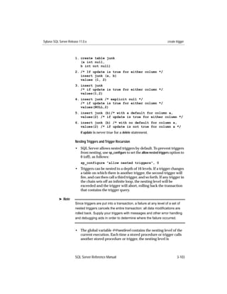 Sybase SQL Server Release 11.0.x                                                         create trigger



                       1. create table junk
                          (a int null,
                          b int not null)
                       2. /* If update is true for either column */
                          insert junk (a, b)
                          values (1, 2)
                       3. insert junk
                          /* if update is true for either column */
                          values(1,2)
                       4. insert junk /* explicit null */
                          /* if update is true for either column */
                          values(NULL,2)
                       5. insert junk (b)/* with a default for column a,
                          values(2) /* if update is true for either column */
                       6. insert junk (b) /* with no default for column a,
                          values(2) /* if update is not true for column a */
                           if update is never true for a delete statement.

                       Nesting Triggers and Trigger Recursion
                       • SQL Server allows nested triggers by default. To prevent triggers
                         from nesting, use sp_conﬁgure to set the allow nested triggers option to
                         0 (off), as follows:
                           sp_configure "allow nested triggers", 0
                       • Triggers can be nested to a depth of 16 levels. If a trigger changes
                         a table on which there is another trigger, the second trigger will
                         ﬁre, and can then call a third trigger, and so forth. If any trigger in
                         the chain sets off an inﬁnite loop, the nesting level will be
                         exceeded and the trigger will abort, rolling back the transaction
                         that contains the trigger query.

           ® Note
                       Since triggers are put into a transaction, a failure at any level of a set of
                       nested triggers cancels the entire transaction: all data modiﬁcations are
                       rolled back. Supply your triggers with messages and other error handling
                       and debugging aids in order to determine where the failure occurred.


                       • The global variable @@nestlevel contains the nesting level of the
                         current execution. Each time a stored procedure or trigger calls
                         another stored procedure or trigger, the nesting level is



                       SQL Server Reference Manual                                               3-103
 