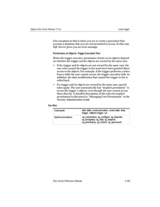 Sybase SQL Server Release 11.0.x                                                              create trigger



                       One exception to this is when you try to create a procedure that
                       accesses a database that you are not permitted to access. In this case,
                       SQL Server gives you an error message.

                       Permissions on Objects: Trigger Execution Time
                       When the trigger executes, permission checks on its objects depend
                       on whether the trigger and its objects are owned by the same user.
                       • If the trigger and its objects are not owned by the same user, the
                         user who caused the trigger to ﬁre must have been granted direct
                         access to the objects. For example, if the trigger performs a select
                         from a table the user cannot access, the trigger execution fails. In
                         addition, the data modiﬁcation that caused the trigger to ﬁre is
                         rolled back.
                       • If a trigger and its objects are owned by the same user, special
                         rules apply. The user automatically has “implicit permission” to
                         access the trigger’s objects, even though the user cannot access
                         them directly. A detailed description of the rules for implicit
                         permissions is discussed in ‘‘Managing User Permissions’’ in the
                         Security Administration Guide.

                  See Also
                        Commands                     alter table, create procedure, create table, drop
                                                     trigger, rollback trigger, set
                        System procedures            sp_commonkey, sp_conﬁgure, sp_depends,
                                                     sp_foreignkey, sp_help, sp_helptext,
                                                     sp_primarykey, sp_rename, sp_spaceused




                       SQL Server Reference Manual                                                    3-105
 