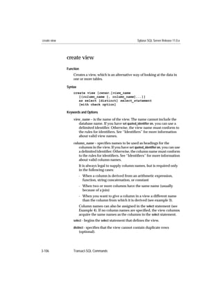create view                                                  Sybase SQL Server Release 11.0.x




              create view
              Function
                  Creates a view, which is an alternative way of looking at the data in
                  one or more tables.

              Syntax
                  create view [owner.]view_name
                     [(column_name [, column_name]...)]
                     as select [distinct] select_statement
                     [with check option]

              Keywords and Options

                  view_name – is the name of the view. The name cannot include the
                     database name. If you have set quoted_identiﬁer on, you can use a
                     delimited identiﬁer. Otherwise, the view name must conform to
                     the rules for identiﬁers. See ‘‘Identiﬁers’’ for more information
                     about valid view names.

                  column_name – speciﬁes names to be used as headings for the
                      columns in the view. If you have set quoted_identiﬁer on, you can use
                      a delimited identiﬁer. Otherwise, the column name must conform
                      to the rules for identiﬁers. See ‘‘Identiﬁers’’ for more information
                      about valid column names.
                       It is always legal to supply column names, but is required only
                       in the following cases:
                       - When a column is derived from an arithmetic expression,
                         function, string concatenation, or constant
                       - When two or more columns have the same name (usually
                         because of a join)
                       - When you want to give a column in a view a different name
                         than the column from which it is derived (see example 3).
                       Column names can also be assigned in the select statement (see
                       Example 4). If no column names are speciﬁed, the view columns
                       acquire the same names as the columns in the select statement.
                  select - begins the select statement that deﬁnes the view.

                  distinct - speciﬁes that the view cannot contain duplicate rows
                       (optional).




3-106             Transact-SQL Commands
 