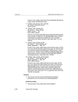 create view                                                Sybase SQL Server Release 11.0.x



                    Creates a view, author_codes, derived from titleauthor that lists the
                    unique author identiﬁcation codes.
                 7. create view price_list (price)
                    as select distinct price
                    from titles
                 8. create view stores_cal
                    as select * from stores
                    where state = “CA”
                    with check option
                    Creates a view of the stores table that excludes information about
                    stores outside of California. The with check option clause validates
                    each inserted or updated row against the view’s selection
                    criteria. Rows for which state has a value other than “CA” are
                    rejected.
                 9. create view stores_cal30
                    as select * from stores_cal
                    where payterms = “Net 30”
                    Creates a view, stores_cal30, which is derived from stores_cal. The
                    new view inherits the check option from stores_cal. All rows that
                    are inserted or updated through stores_cal30 must have a state
                    value of “CA”. Because stores_cal30 has no with check option clause,
                    it is possible to insert or update rows through stores_cal30 for
                    which payterms has a value other than “Net 30”.
                 10.create view stores_cal30_check
                    as select * from stores_cal
                    where payterms = “Net 30”
                    with check option
                    Creates a view, stores_cal30_check, derived from stores_cal. The
                    new view inherits the check option from stores_cal. It also has a
                    with check option clause of its own. Each row that is inserted or
                    updated through stores_cal30_check is validated against the
                    selection criteria of both stores_cal and stores_cal30_check. Rows
                    with a state value other than “CA” or a payterms value other than
                    “Net 30” are rejected.

              Comments
                 • You can use views as security mechanisms by granting
                   permission on a view, but not on its underlying tables.

                 Restrictions on Views
                 • You can create a view only in the current database.



3-108            Transact-SQL Commands
 