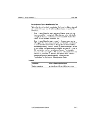 Sybase SQL Server Release 11.0.x                                                          create view



                       Permissions on Objects: View Execution Time
                       When the view is invoked, permission checks on its objects depend
                       on whether the view and all referenced objects are owned by the
                       same user.
                       • If the view and its objects are not owned by the same user, the
                         invoker must have been granted direct access to the objects. For
                         example, if the view performs a select from a table the invoker
                         cannot access, the select statement fails.
                       • If the view and its objects are owned by the same user, special
                         rules apply. The invoker automatically has “implicit permission”
                         to access the view’s objects even though the invoker could not
                         access them directly. Without having to grant users direct access
                         to your tables, you can give them restricted access with a view. In
                         this way, a view can be a security mechanism. For example,
                         invokers of the view might be able to access only certain rows and
                         columns of your table. A detailed description of the rules for
                         implicit permissions is discussed in ‘‘Managing User
                         Permissions’’ in the Security Administration Guide.

                  See Also
                        Commands                     create schema, drop view, update
                        System procedures            sp_depends, sp_help, sp_helptext, sp_rename




                       SQL Server Reference Manual                                             3-113
 