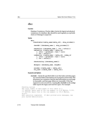 dbcc                                                           Sybase SQL Server Release 11.0.x




               dbcc
               Function
                   Database Consistency Checker (dbcc) checks the logical and physical
                   consistency of a database. dbcc should be used regularly as a periodic
                   check or if damage is suspected.

               Syntax
                   dbcc
                      {checktable({table_name|table_id}[, skip_ncindex])|

                          checkdb [(database_name [, skip_ncindex])]|

                          checkalloc [(database_name [, fix | nofix])]|
                          tablealloc ({table_name | table_id}
                             [, {full | optimized | fast | null}
                             [, fix | nofix]])|
                          indexalloc ({table_name | table_id}, index_id
                             [, {full | optimized | fast | null}
                             [, fix | nofix]])|

                          checkcatalog [(database_name)]|

                          dbrepair (database_name, dropdb)|

                          reindex ({table_name | table_id})|
                          fix_text ({table_name | table_id})}

               Keywords and Options

                   checktable – checks the speciﬁed table to see that index and data pages
                        are correctly linked, that indexes are in properly sorted order, that
                        all pointers are consistent, that the data information on each page
                        is reasonable, and that page offsets are reasonable. If the log
                        segment is on its own device, running dbcc checktable on the syslogs
                        table reports the log(s) used and free space. For example:
        Checking syslogs
        The total number of data pages in this table is 1.
        *** NOTICE: Space used on the log segment is 0.20 Mbytes, 0.13%.
        *** NOTICE: Space free on the log segment is 153.4 Mbytes,
        99.87%.
        DBCC execution completed. If dbcc printed error messages, see
        your System Administrator.




3-114              Transact-SQL Commands
 