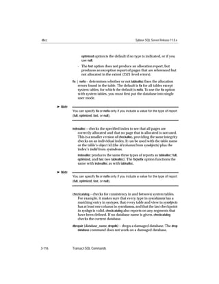 dbcc                                                           Sybase SQL Server Release 11.0.x



                       optimized option is the default if no type is indicated, or if you
                       use null.
                    - The fast option does not produce an allocation report, but
                      produces an exception report of pages that are referenced but
                      not allocated in the extent (2521-level errors).
                 ﬁx | noﬁx – determines whether or not tablealloc ﬁxes the allocation
                     errors found in the table. The default is ﬁx for all tables except
                     system tables, for which the default is noﬁx. To use the ﬁx option
                    with system tables, you must ﬁrst put the database into single
                    user mode.

        ® Note
                 You can specify ﬁx or noﬁx only if you include a value for the type of report
                 (full, optimized, fast, or null).



                 indexalloc – checks the speciﬁed index to see that all pages are
                    correctly allocated and that no page that is allocated is not used.
                    This is a smaller version of checkalloc, providing the same integrity
                    checks on an individual index. It can be used with the table name
                    or the table’s object id (the id column from sysobjects) plus the
                    index’s indid from sysindexes.
                    indexalloc produces the same three types of reports as tablealloc: full,
                    optimized, and fast (see tablealloc). The ﬁx|noﬁx option functions the
                    same with indexalloc as with tablealloc.

        ® Note
                 You can specify ﬁx or noﬁx only if you include a value for the type of report
                 (full, optimized, fast, or null).



                 checkcatalog – checks for consistency in and between system tables.
                    For example, it makes sure that every type in syscolumns has a
                    matching entry in systypes, that every table and view in sysobjects
                    has at least one column in syscolumns, and that the last checkpoint
                    in syslogs is valid. checkcatalog also reports on any segments that
                    have been deﬁned. If no database name is given, checkcatalog
                    checks the current database.

                 dbrepair (database_name, dropdb) – drops a damaged database. The drop
                     database command does not work on a damaged database.




3-116            Transact-SQL Commands
 