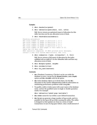 dbcc                                                        Sybase SQL Server Release 11.0.x



               Examples
                  1. dbcc checkalloc(pubs2)
                  2. dbcc tablealloc(publishers, null, nofix)
                      SQL Server returns an optimized report of allocation for this
                      table, but does not ﬁx any allocation errors it ﬁnds.
                  3. dbcc checktable(salesdetail)
        Checking salesdetail
        The total number of pages in partition 1 is 3.
        The total number of pages in partition 2 is 1.
        The total number of pages in partition 3 is 1.
        The total number of pages in partition 4 is 1.
        The total number of data pages in this table is 10.
        Table has 116 data rows.
        DBCC execution completed. If DBCC printed error messages,
        contact a user with System Administrator (SA) role.
                  4. dbcc indexalloc ("pubs..titleauthor", 2, full)
                      SQL Server returns a full report of allocation for the index
                      audidind with an indid of 2 on the titleauthor table and ﬁxes any
                      allocation errors it ﬁnds.
                  5. dbcc dbrepair(pubs2, dropdb)
                  6. dbcc reindex(titles)
                  7. dbcc fix_text(texttest)

               Comments
                  • dbcc (Database Consistency Checker) can be run while the
                    database is active, except for the dbrepair(database_name, dropdb)
                    option and dbcc checkalloc with the ﬁx option.
                  • dbcc locks database objects as it checks them. See the dbcc
                    discussion in the System Administration Guide for information on
                    minimizing performance problems while using dbcc.
                  • To qualify a table or index name with a user name or the database
                    name, enclose the qualiﬁed name in single or double quotation
                    marks. For example:
                      dbcc tablealloc("pubs2.pogo.testtable")
                  • dbcc reindex cannot be run within a user-deﬁned transaction.
                  • dbcc ﬁx_text can generate a large number of log records, and it is
                    possible for the log to ﬁll up while running the utility. The utility
                    is designed so that updates are done in a series of small
                    transactions: in case of a log space failure, only a small amount of


3-118             Transact-SQL Commands
 