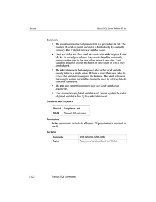 declare                                                      Sybase SQL Server Release 11.0.x



          Comments
              • The maximum number of parameters in a procedure is 255. The
                number of local or global variables is limited only by available
                memory. The @ sign denotes a variable name.
              • Local variables are often used as counters for while loops or if...else
                blocks. In stored procedures, they are declared for automatic,
                noninteractive use by the procedure when it executes. Local
                variables must be used in the batch or procedure in which they
                are declared.
              • The select statement that assigns a value to the local variable
                usually returns a single value. If there is more than one value to
                return, the variable is assigned the last one. The select statement
                that assigns values to variables cannot be used to retrieve data in
                the same statement.
              • The print and raiserror commands can take local variables as
                arguments.
              • Users cannot create global variables and cannot update the value
                of global variables directly in a select statement.

          Standards and Compliance

               Standard   Compliance Level

               SQL92      Transact-SQL extension


          Permissions
              declare permission defaults to all users. No permission is required to
              use it.

          See Also
               Commands                  print, raiserror, select, while
               Topics                    Parameters, Variables (Local and Global)




3-122         Transact-SQL Commands
 