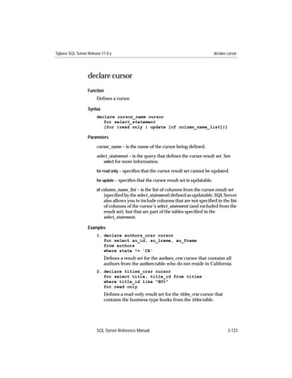 Sybase SQL Server Release 11.0.x                                                        declare cursor




                  declare cursor
                  Function
                       Deﬁnes a cursor.

                  Syntax
                       declare cursor_name cursor
                          for select_statement
                          [for {read only | update [of column_name_list]}]

                  Parameters

                       cursor_name – is the name of the cursor being deﬁned.

                       select_statement – is the query that deﬁnes the cursor result set. See
                           select for more information.

                       for read only – speciﬁes that the cursor result set cannot be updated.

                       for update – speciﬁes that the cursor result set is updatable.

                       of column_name_list – is the list of columns from the cursor result set
                           (speciﬁed by the select_statement) deﬁned as updatable. SQL Server
                           also allows you to include columns that are not speciﬁed in the list
                           of columns of the cursor’s select_statement (and excluded from the
                           result set), but that are part of the tables speciﬁed in the
                           select_statement.

                  Examples
                       1. declare authors_crsr cursor
                          for select au_id, au_lname, au_fname
                          from authors
                          where state != 'CA'
                           Deﬁnes a result set for the authors_crsr cursor that contains all
                           authors from the authors table who do not reside in California.
                       2. declare titles_crsr cursor
                          for select title, title_id from titles
                          where title_id like "BU%"
                          for read only
                           Deﬁnes a read-only result set for the titles_crsr cursor that
                           contains the business-type books from the titles table.




                       SQL Server Reference Manual                                              3-123
 