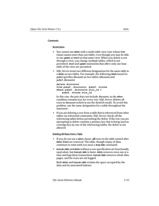 Sybase SQL Server Release 11.0.x                                                         delete



                  Comments

                       Restrictions
                       • You cannot use delete with a multi-table view (one whose from
                         clause names more than one table), even though you may be able
                         to use update or insert on that same view. When you delete a row
                         through a view, you change multiple tables, which is not
                         permitted. insert and update statements that affect only one base
                         table of the view are permitted.
                       • SQL Server treats two different designations for the same table in
                         a delete as two tables. For example, the following delete issued in
                         pubs2 speciﬁes discounts as two tables (discounts and
                         pubs2..discounts):
                           delete discounts
                           from pubs2..discounts, pubs2..stores
                           where pubs2..discounts.stor_id =
                               pubs2..stores.stor_id
                           In this case, the join does not include discounts, so the where
                           condition remains true for every row; SQL Server deletes all
                           rows in discounts (which is not the desired result). To avoid this
                           problem, use the same designation for a table throughout the
                           statement.
                       • If you are deleting a row from a table that is referenced from other
                         tables via referential constraints, SQL Server checks all the
                         referencing tables before permitting the delete. If the row you are
                         attempting to delete contains a primary key that is being used as
                         a foreign key by one of the referencing tables, the delete is not
                         allowed.

                       Deleting All Rows from a Table
                       • If you do not use a where clause, all rows in the table named after
                         delete [from] are removed. The table, though empty of data,
                         continues to exist until you issue a drop table command.
                       • truncate table and delete without a row speciﬁcation are functionally
                         equivalent, but truncate table is faster. delete removes rows one at a
                         time and logs these transactions. truncate table removes whole data
                         pages, and the rows are not logged.
                           Both delete and truncate table reclaim the space occupied by the
                           data and its associated indexes.




                       SQL Server Reference Manual                                        3-131
 
