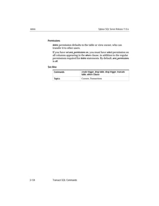 delete                                                        Sybase SQL Server Release 11.0.x



         Permissions
             delete permission defaults to the table or view owner, who can
             transfer it to other users.
             If you have set ansi_permissions on, you must have select permission on
             all columns appearing in the where clause, in addition to the regular
             permissions required for delete statements. By default, ansi_permissions
             is off.

         See Also
              Commands                     create trigger, drop table, drop trigger, truncate
                                           table, where Clause
              Topics                       Cursors, Transactions




3-134        Transact-SQL Commands
 