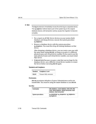 disk init                                                           Sybase SQL Server Release 11.0.x




            ® Note
                     The log on extension immediately moves the entire log to a separate device.
                     The sp_logdevice method retains part of the system log on the original
                     database device until transaction activity causes the migration to become
                     complete.


                     • For a report on all SQL Server devices on your system (both
                       database and dump devices), execute the system procedure
                       sp_helpdevice.
                     • Remove a database device with the system procedure
                       sp_dropdevice. You must ﬁrst drop all existing databases on that
                       device.
                        After dropping a database device, you can create a new one with
                        the same name (using disk init), as long as you give it a different
                        physical name and virtual device number. If you want to use the
                        same physical name and virtual device number, you must restart
                        SQL Server.
                     • If disk init failed because you gave a size that was too large for the
                       database device, use a different virtual device number or restart
                       the Server before executing disk init again.

                 Standards and Compliance

                      Standard   Compliance Level

                      SQL92      Transact-SQL extension


                 Permissions
                     disk init permission defaults to System Administrators and is not
                     transferable. You must be using the master database to use disk init.

                 See Also
                      Commands                   alter database, create database, disk reﬁt, disk
                                                 reinit, dump database, dump transaction, load
                                                 database, load transaction
                      System procedures          sp_diskdefault, sp_dropdevice, sp_helpdevice,
                                                 sp_logdevice




3-138                Transact-SQL Commands
 