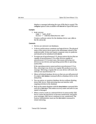 disk mirror                                                 Sybase SQL Server Release 11.0.x



                     displays a message indicating the type of ﬁle that is created. The
                     contiguous option is also available with disk init for OpenVMS users.

              Examples
                 1. disk mirror
                      name = "user_disk",
                      mirror = "/server/data/mirror.dat"
                     Creates a software mirror for the database device user_disk on
                     the ﬁle mirror.dat.

              Comments
                 • Devices are mirrored, not databases.
                 • A device and its mirror constitute one logical device. The physical
                   name of the mirror device goes in the mirrorname column of the
                   sysdevices table. It does not require a separate entry in sysdevices
                   and should not be initialized with disk init.
                 • To retain use of asynchronous I/O, always mirror devices that are
                   capable of asynchronous I/O to other devices capable of
                   asynchronous I/O. In most cases, this means mirroring raw
                   devices to raw devices and operating system ﬁles to operating
                   system ﬁles.
                     If the operating system cannot perform asynchronous I/O on
                     ﬁles, mirroring a raw device to a regular ﬁle produces an error
                     message. Mirroring a regular ﬁle to a raw device will work, but
                     will not use asynchronous I/O.
                 • Mirror all default database devices so that you are still protected
                   if a create or alter database command affects a database device in the
                   default list.
                 • You can mirror or unmirror database devices without shutting
                   down SQL Server. Disk mirroring does not interfere with
                   ongoing activities in the database.
                 • Back up the master database with the dump database command after
                   each use of disk mirror. This makes recovery easier and safer in case
                   master is damaged.
                 • When a read or write to a mirrored device is unsuccessful, SQL
                   Server causes the bad device to become unmirrored, and prints
                   error messages. SQL Server continues to run, unmirrored. The
                   System Administrator must use the disk remirror command to
                   restart mirroring.




3-140            Transact-SQL Commands
 