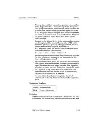 Sybase SQL Server Release 11.0.x                                                       disk mirror



                       • Always put user database transaction logs on a separate database
                         device. To put a database’s transaction log (that is, the system
                         table syslogs) on a different device than the one on which the rest
                         of the database is stored, name the database device and the log
                         device when you create the database. You could also alter database
                         to a second device and then run the system procedure sp_logdevice.
                       • For greater protection, mirror the database device used for
                         transaction logs.
                       • If you mirror the database device for the master database, you can
                         use the -r option and the name of the mirror for UNIX, or the
                         mastermirror option for OpenVMS, when you restart SQL Server
                         with the dataserver utility program. Add this to the
                         RUN_servername ﬁle for that server so that the startserver utility
                         program knows about it. For example:
                           dataserver -dmaster.dat -rmirror.dat
                           starts a master device named master.dat and its mirror, mirror.dat.
                           For more information, see dataserver and startserver in the SQL
                           Server utility programs manual.
                       • If you mirror a database device that has unallocated space (room
                         for additional create database and alter database statement to allocate
                         part of the device), disk mirror begins mirroring these allocations
                         when they are made, not when the disk mirror command is issued.
                       • For a report on all SQL Server devices on your system (user
                         database devices and their mirrors, as well as dump devices),
                         execute the system procedure sp_helpdevice.
                       • For more details about disk mirroring in the OpenVMS
                         environment, see the SQL Server installation and conﬁguration
                         guide.

                  Standards and Compliance

                        Standard   Compliance Level
                        SQL92      Transact-SQL extension


                  Permissions
                       disk mirror permission defaults to the System Administrator and is not
                       transferable. You must be using the master database to use disk mirror.




                       SQL Server Reference Manual                                          3-141
 