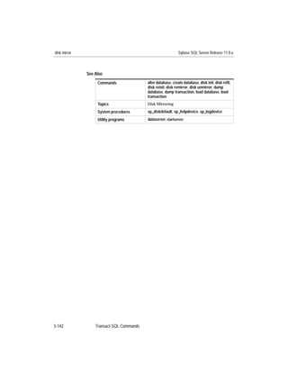 disk mirror                                                  Sybase SQL Server Release 11.0.x



              See Also
                   Commands               alter database, create database, disk init, disk reﬁt,
                                          disk reinit, disk remirror, disk unmirror, dump
                                          database, dump transaction, load database, load
                                          transaction
                   Topics                 Disk Mirroring

                   System procedures      sp_diskdefault, sp_helpdevice, sp_logdevice
                   Utility programs       dataserver, startserver




3-142             Transact-SQL Commands
 
