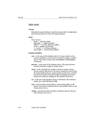 disk reinit                                                    Sybase SQL Server Release 11.0.x




              disk reinit
              Function
                  Rebuilds the master database’s sysdevices system table. Use disk reinit as
                  part of the procedure to restore the master database.

              Syntax
                  disk reinit
                     name = "device_name",
                     physname = "physicalname" ,
                     vdevno = virtual_device_number ,
                     size = number_of_blocks
                     [, vstart = virtual_address ,
                     cntrltype = controller_number]

              Keywords and Options

                  name – is the name of the database device. It must conform to the
                       rules for identiﬁers, and it must be enclosed in single or double
                       quotes. This name is used in the create database and alter database
                       commands.
                  physname – is the name of the database device. The physical name
                       must be enclosed in single or double quotes.
                  vdevno – is the virtual device number. It must be unique among
                       devices used by SQL Server. The device number 0 is reserved for
                       the master database device. Legal numbers are between 1 and 255,
                       but cannot be greater than the number of database devices for
                       which your system is conﬁgured. The default is 50 devices.
                  size – is the size of the database device in 2K blocks. The minimum
                       usable size is 1024 2K blocks (2MB).
                  vstart – is the starting virtual address, or the starting offset, in 2K
                      blocks. The value for vstart should be 0 (the default). Reset it only
                       if instructed to do so.
                  cntrltype – speciﬁes the disk controller. Its default value is 0. Reset it
                       only if instructed to do so.




3-144             Transact-SQL Commands
 