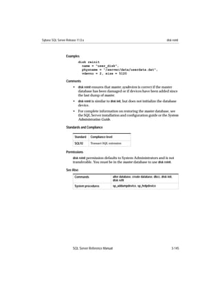 Sybase SQL Server Release 11.0.x                                                                  disk reinit



                  Examples
                           disk reinit
                             name = "user_disk",
                             physname = "/server/data/userdata.dat",
                             vdevno = 2, size = 5120

                  Comments
                       • disk reinit ensures that master..sysdevices is correct if the master
                         database has been damaged or if devices have been added since
                         the last dump of master.
                       • disk reinit is similar to disk init, but does not initialize the database
                         device.
                       • For complete information on restoring the master database, see
                         the SQL Server installation and conﬁguration guide or the System
                         Administration Guide.

                  Standards and Compliance

                        Standard   Compliance level

                        SQL92      Transact-SQL extension


                  Permissions
                       disk reinit permission defaults to System Administrators and is not
                       transferable. You must be in the master database to use disk reinit.

                  See Also
                        Commands                      alter database, create database, dbcc, disk init,
                                                      disk reﬁt
                        System procedures             sp_addumpdevice, sp_helpdevice




                       SQL Server Reference Manual                                                    3-145
 