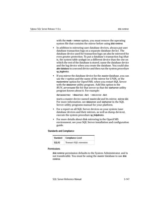Sybase SQL Server Release 11.0.x                                                    disk remirror



                           with the mode = remove option, you must remove the operating
                           system ﬁle that contains the mirror before using disk remirror.
                       • In addition to mirroring user database devices, always put user
                         database transaction logs on a separate database device. The
                         database device used for transaction logs can also be mirrored for
                         even greater protection. To put a database’s transaction log (that
                         is, the system table syslogs) on a different device than the one on
                         which the rest of the database is stored, name the database device
                         and the log device when you create the database. You could also
                         alter database to a second device and then run the system procedure
                         sp_logdevice.
                       • If you mirror the database device for the master database, you can
                         use the -r option and the name of the mirror for UNIX, or the
                         mastermirror option for OpenVMS, when you restart SQL Server
                         with the dataserver utility program. Add this option to the
                         RUN_servername ﬁle for that server so that the startserver utility
                         program knows about it. For example:
                           dataserver -dmaster.dat -rmirror.dat
                           starts a master device named master.dat and its mirror, mirror.dat.
                           For more information, see dataserver and startserver in the SQL
                           Server utility programs manual for your platform.
                       • For a report on all SQL Server devices on your system (user
                         database devices and their mirrors, as well as dump devices),
                         execute the system procedure sp_helpdevice.
                       • For more details about disk mirroring in the OpenVMS
                         environment, see your SQL Server installation and conﬁguration
                         guide.

                  Standards and Compliance

                        Standard   Compliance Level

                        SQL92      Transact-SQL extension


                  Permissions
                       disk remirror permission defaults to the System Administrator, and is
                       not transferable. You must be using the master database to use disk
                       remirror.




                       SQL Server Reference Manual                                         3-147
 