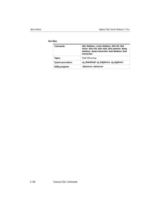 disk remirror                                                  Sybase SQL Server Release 11.0.x



                See Also
                     Commands               alter database, create database, disk init, disk
                                            mirror, disk reﬁt, disk reinit, disk unmirror, dump
                                            database, dump transaction, load database, load
                                            transaction
                     Topics                 Disk Mirroring

                     System procedures      sp_diskdefault, sp_helpdevice, sp_logdevice
                     Utility programs       dataserver, startserver




3-148               Transact-SQL Commands
 