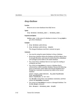drop database                                                   Sybase SQL Server Release 11.0.x




                drop database
                Function
                    Removes one or more databases from SQL Server.

                Syntax
                    drop database database_name [, database_name]...

                Keywords and Options

                    database_name – is the name of a database to remove. Use sp_helpdb to
                        get a list of databases.

                Examples
                    1. drop database publishing
                    2. drop database publishing, newpubs
                         The dropped databases (and their contents) are gone.

                Comments
                    • You must be using the master database to drop a database.
                    • Removing a database deletes the database and all its objects, frees
                      its storage allocation, and erases its entries from the sysdatabases
                      and sysusages system tables in the master database.
                    • You cannot drop a database that is in use (open for reading or
                      writing by any user).
                    • You cannot use drop database to remove a database that is
                      referenced by a table in another database. Execute the following
                      query to determine which tables and external databases have
                      foreign key constraints on primary key tables in the current
                      database:
                         select object_name(tableid), db_name(frgndbname)
                         from sysreferences
                         where frgndbname is not null
                         Use alter table to drop these cross-database constraints, and then
                         reissue the drop database command.
                    • You cannot use drop database to remove a damaged database. Use
                      the dbcc dbrepair command:
                         dbcc dbrepair (database_name, dropdb)




3-152               Transact-SQL Commands
 