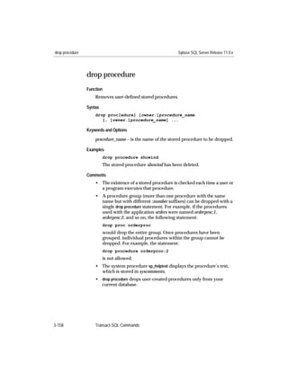 drop procedure                                               Sybase SQL Server Release 11.0.x




                 drop procedure
                 Function
                     Removes user-deﬁned stored procedures.

                 Syntax
                     drop proc[edure] [owner.]procedure_name
                        [, [owner.]procedure_name] ...

                 Keywords and Options

                     procedure_name – is the name of the stored procedure to be dropped.

                 Examples
                          drop procedure showind
                          The stored procedure showind has been deleted.

                 Comments
                     • The existence of a stored procedure is checked each time a user or
                       a program executes that procedure.
                     • A procedure group (more than one procedure with the same
                       name but with different ;number sufﬁxes) can be dropped with a
                       single drop procedure statement. For example, if the procedures
                       used with the application orders were named orderproc;1,
                       orderproc;2, and so on, the following statement:
                          drop proc orderproc
                          would drop the entire group. Once procedures have been
                          grouped, individual procedures within the group cannot be
                          dropped. For example, the statement:
                          drop procedure orderproc;2
                          is not allowed.
                     • The system procedure sp_helptext displays the procedure’s text,
                       which is stored in syscomments.
                     • drop procedure drops user-created procedures only from your
                       current database.




3-158                Transact-SQL Commands
 
