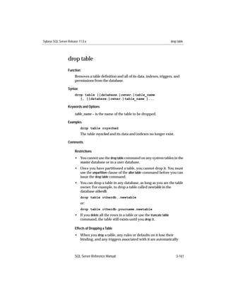 Sybase SQL Server Release 11.0.x                                                           drop table




                  drop table
                  Function
                       Removes a table deﬁnition and all of its data, indexes, triggers, and
                       permissions from the database.

                  Syntax
                       drop table [[database.]owner.]table_name
                          [, [[database.]owner.]table_name ]...

                  Keywords and Options

                       table_name – is the name of the table to be dropped.

                  Examples
                           drop table roysched
                           The table roysched and its data and indexes no longer exist.

                  Comments

                       Restrictions
                       • You cannot use the drop table command on any system tables in the
                         master database or in a user database.
                       • Once you have partitioned a table, you cannot drop it. You must
                         use the unpartition clause of the alter table command before you can
                         issue the drop table command.
                       • You can drop a table in any database, as long as you are the table
                         owner. For example, to drop a table called newtable in the
                         database otherdb:
                           drop table otherdb..newtable
                           or:
                           drop table otherdb.yourname.newtable
                       • If you delete all the rows in a table or use the truncate table
                         command, the table still exists until you drop it.

                       Effects of Dropping a Table
                       • When you drop a table, any rules or defaults on it lose their
                         binding, and any triggers associated with it are automatically



                       SQL Server Reference Manual                                             3-161
 