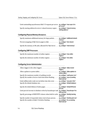Starting, Stopping, and Configuring SQL Server                                      Sybase SQL Server Release 11.0.x



      Limit outstanding asynchronous disk I/O requests per server . sp_conﬁgure “max async i/o’s
                                                                       per server”
      Specify starting address for server’s shared memory region . . . sp_conﬁgure “shared memory
                                                                       starting address”


Conﬁguring Physical Memory Resources
      Specify maximum additional memory for large packets. . . . . . . sp_conﬁgure “additional network
                                                                               memory”
      Prevent swapping of SQL Server pages to disk . . . . . . . . . . . . . . sp_conﬁgure “lock shared
                                                                               memory”
      Specify the memory, in 2K units, allocated for SQL Server. . . . . sp_conﬁgure “total memory”


Conﬁguring SMP Processors
      Specify the maximum number of online engines . . . . . . . . . . . . . sp_conﬁgure “max online
                                                                             engines”
      Specify the minimum number of online engines . . . . . . . . . . . . . sp_conﬁgure “min online
                                                                             engines”


Conﬁguring Server Administration
      Allow triggers to ﬁre other triggers . . . . . . . . . . . . . . . . . . . . . . . . sp_conﬁgure “allow nested
                                                                                             triggers”
      Allow updates to system tables. . . . . . . . . . . . . . . . . . . . . . . . . . . . sp_conﬁgure “allow updates to
                                                                                             system tables”
      Specify the maximum number of auditing records . . . . . . . . . . . sp_conﬁgure “audit queue size”
      Specify the number of server clock ticks before ﬂushing . . . . . . sp_conﬁgure “cpu accounting
                                                                                             ﬂush interval”
      Limit milliseconds a task can run before time slice error . . . . . . sp_conﬁgure “cpu grace time”
      Specify the default database size. . . . . . . . . . . . . . . . . . . . . . . . . . . sp_conﬁgure “default database
                                                                                             size”
      Specify the initial fullness of index pages . . . . . . . . . . . . . . . . . . . sp_conﬁgure “default ﬁll factor
                                                                                             percent”
      Limit percent increase in database writes by housekeeper task. sp_conﬁgure “housekeeper free
                                                                                             write percent”
      Specify percentage of IDENTITY column values held in cache . sp_conﬁgure “identity burning
                                                                                             set factor”
      Specify number of sequential values reserved per process. . . . . sp_conﬁgure “identity grab size”
      Specify the number of disk I/Os before ﬂushing . . . . . . . . . . . . . sp_conﬁgure “i/o accounting
                                                                                             ﬂush interval”



1-6                          SQL Server Roadmap
 