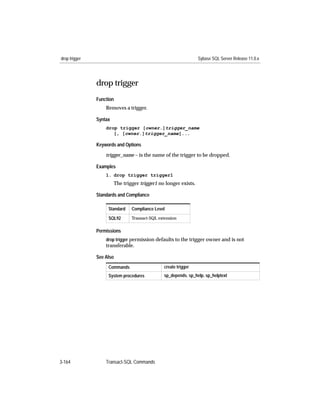 drop trigger                                                     Sybase SQL Server Release 11.0.x




               drop trigger
               Function
                   Removes a trigger.

               Syntax
                   drop trigger [owner.]trigger_name
                      [, [owner.]trigger_name]...

               Keywords and Options

                   trigger_name – is the name of the trigger to be dropped.

               Examples
                   1. drop trigger trigger1
                        The trigger trigger1 no longer exists.

               Standards and Compliance

                    Standard    Compliance Level

                    SQL92       Transact-SQL extension


               Permissions
                   drop trigger permission defaults to the trigger owner and is not
                   transferable.

               See Also
                    Commands                   create trigger
                    System procedures          sp_depends, sp_help, sp_helptext




3-164              Transact-SQL Commands
 
