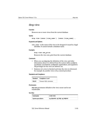 Sybase SQL Server Release 11.0.x                                                        drop view




                  drop view
                  Function
                       Removes one or more views from the current database.

                  Syntax
                       drop view [owner.]view_name [, [owner.]view_name]...

                  Keywords and Options

                       view_name – is the name of the view to be dropped. It must be a legal
                          identiﬁer. It cannot include a database name.

                  Examples
                           drop view new_price
                           Removes the view new_price from the current database.

                  Comments
                       • When you use drop view, the deﬁnition of the view and other
                         information about it is deleted from the system tables sysobjects,
                         syscolumns, syscomments, sysdepends, sysprocedures, and sysprotects.
                         All privileges for the view are deleted, too.
                       • Existence of a view is checked each time the view is referenced,
                         for example, by another view or by a stored procedure.

                  Standards and Compliance

                        Standard   Compliance Level

                        SQL92      Transact-SQL extension


                  Permissions
                       drop view permission defaults to the view owner and is not
                       transferable.

                  See Also
                        Commands                     create view
                        System procedures            sp_depends, sp_help, sp_helptext




                       SQL Server Reference Manual                                         3-165
 